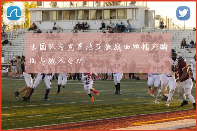 法国队与克罗地亚激战回顾精彩瞬间与战术分析