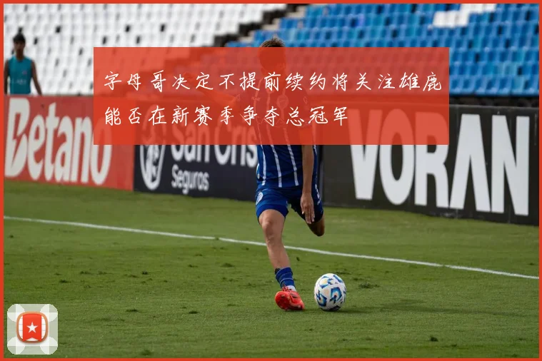 字母哥决定不提前续约将关注雄鹿能否在新赛季争夺总冠军