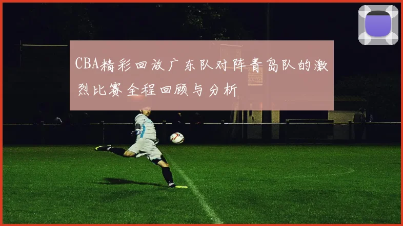 CBA精彩回放广东队对阵青岛队的激烈比赛全程回顾与分析