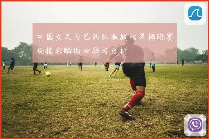 中国女足与巴西队激战结果揭晓赛场精彩瞬间回顾与分析
