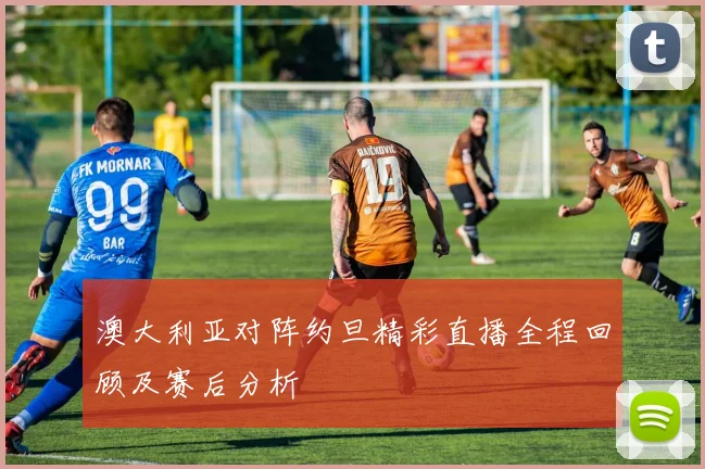 澳大利亚对阵约旦精彩直播全程回顾及赛后分析