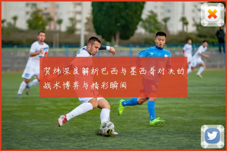 贺炜深度解析巴西与墨西哥对决的战术博弈与精彩瞬间