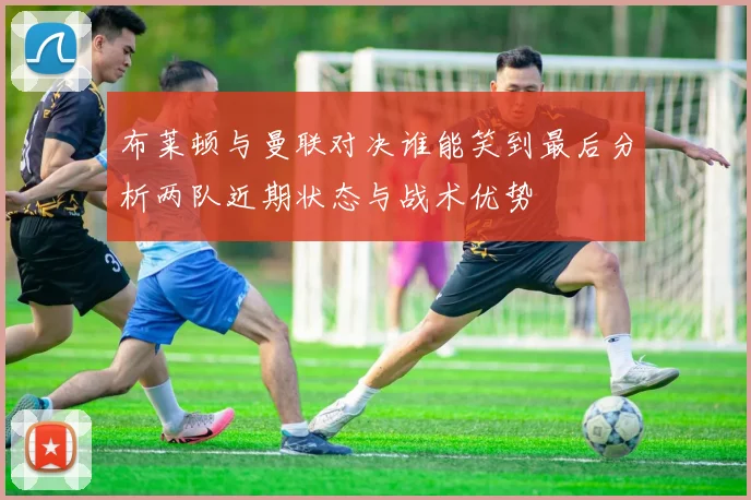 布莱顿与曼联对决谁能笑到最后分析两队近期状态与战术优势