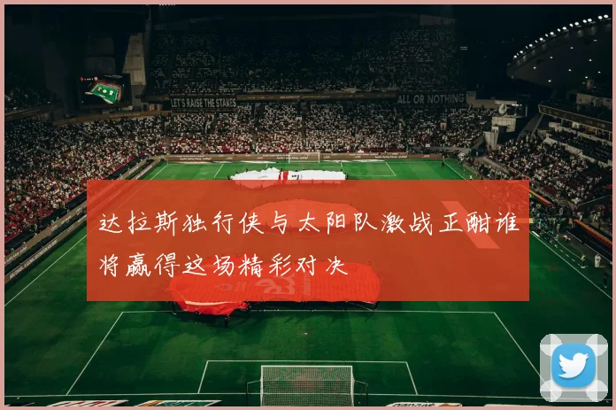 达拉斯独行侠与太阳队激战正酣谁将赢得这场精彩对决
