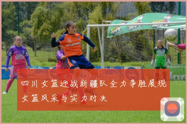 四川女篮迎战新疆队全力争胜展现女篮风采与实力对决