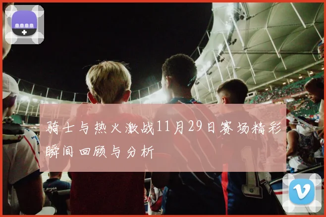 骑士与热火激战11月29日赛场精彩瞬间回顾与分析