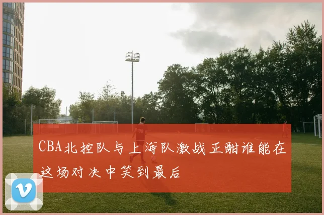 CBA北控队与上海队激战正酣谁能在这场对决中笑到最后