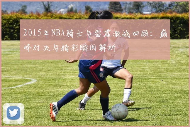 2015年NBA骑士与雷霆激战回顾：巅峰对决与精彩瞬间解析