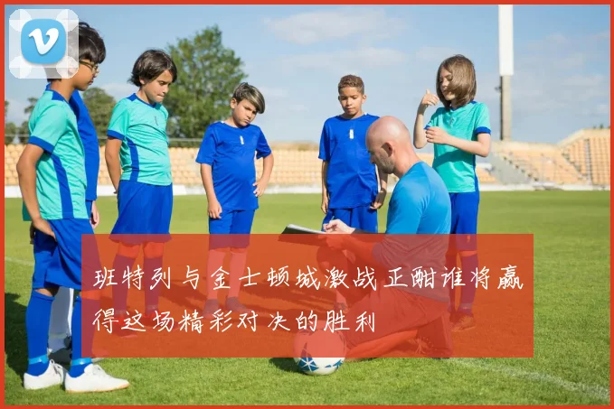班特列与金士顿城激战正酣谁将赢得这场精彩对决的胜利
