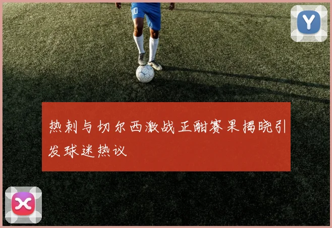 热刺与切尔西激战正酣赛果揭晓引发球迷热议