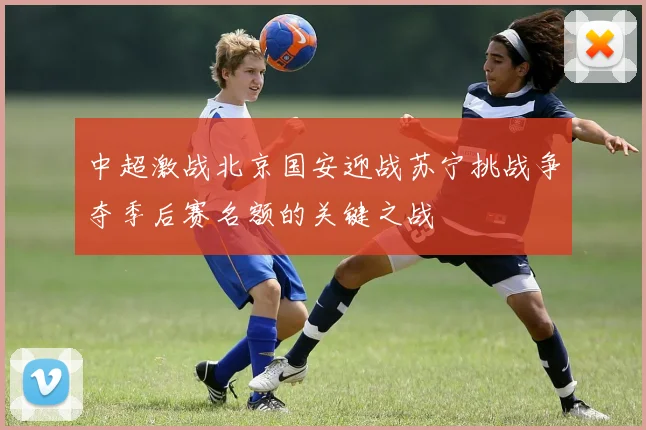 中超激战北京国安迎战苏宁挑战争夺季后赛名额的关键之战