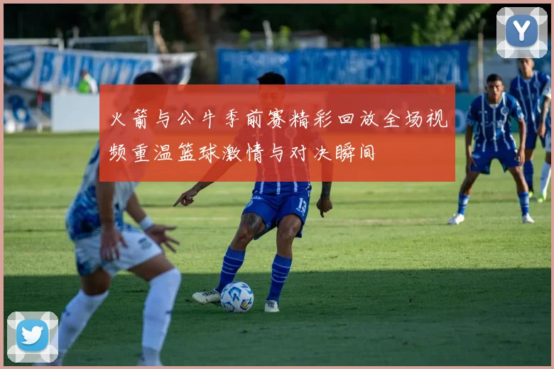 火箭与公牛季前赛精彩回放全场视频重温篮球激情与对决瞬间