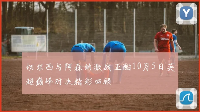 切尔西与阿森纳激战正酣10月5日英超巅峰对决精彩回顾