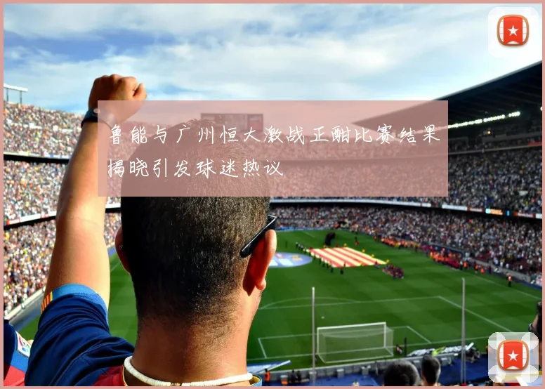 鲁能与广州恒大激战正酣比赛结果揭晓引发球迷热议