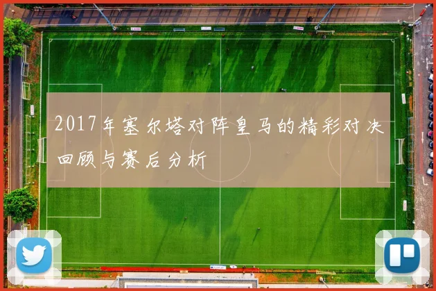 2017年塞尔塔对阵皇马的精彩对决回顾与赛后分析
