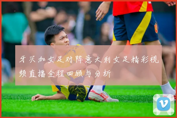 牙买加女足对阵意大利女足精彩视频直播全程回顾与分析