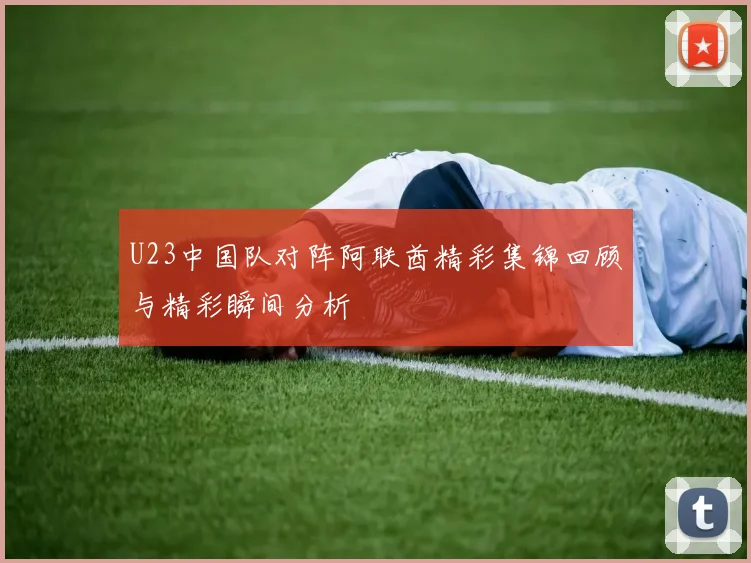 U23中国队对阵阿联酋精彩集锦回顾与精彩瞬间分析