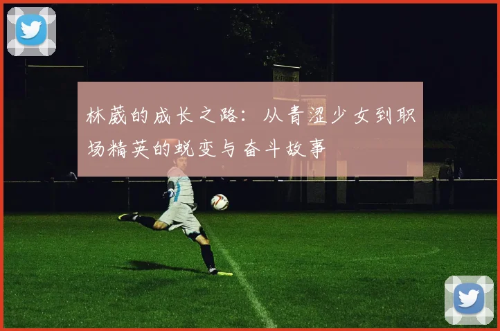 林葳的成长之路：从青涩少女到职场精英的蜕变与奋斗故事