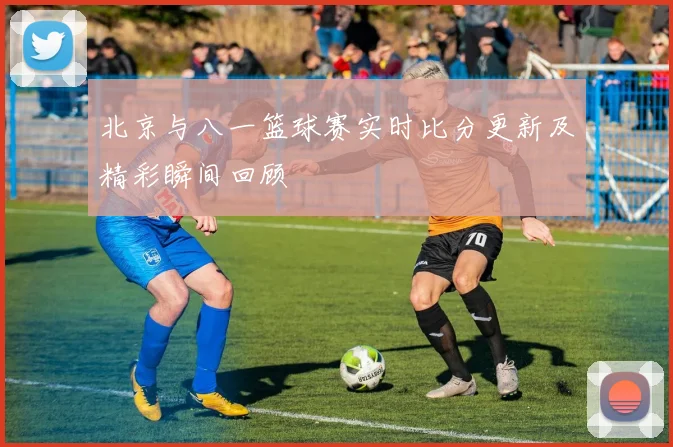 北京与八一篮球赛实时比分更新及精彩瞬间回顾