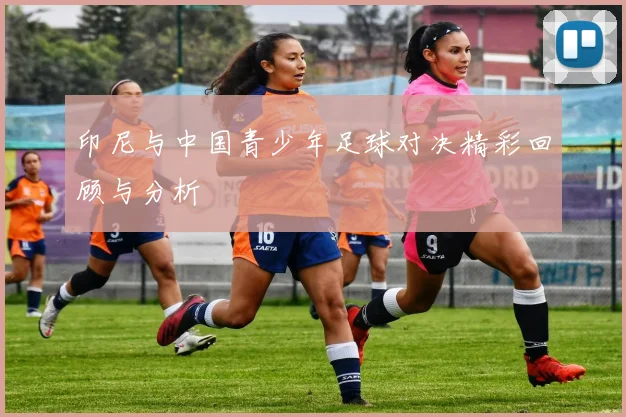 印尼与中国青少年足球对决精彩回顾与分析