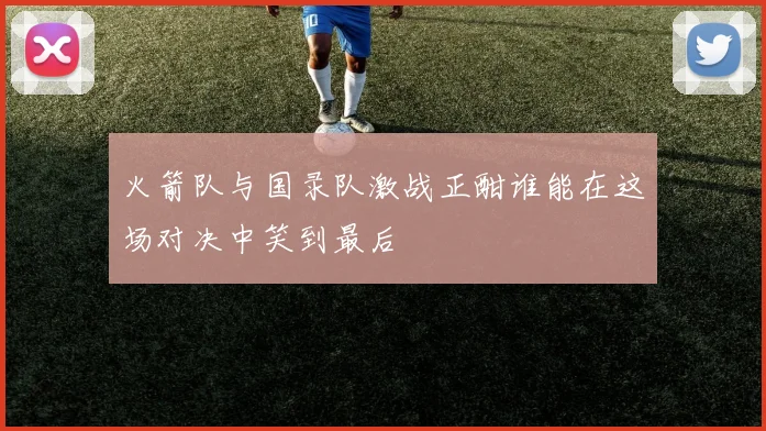火箭队与国录队激战正酣谁能在这场对决中笑到最后