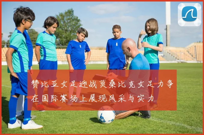 赞比亚女足迎战莫桑比克女足力争在国际赛场上展现风采与实力