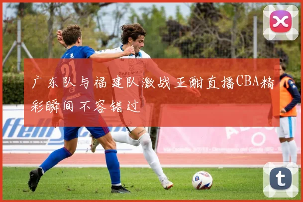 广东队与福建队激战正酣直播CBA精彩瞬间不容错过