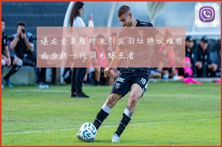 谌龙全奕陈对决引发羽坛热议谁将成为新一代羽毛球王者