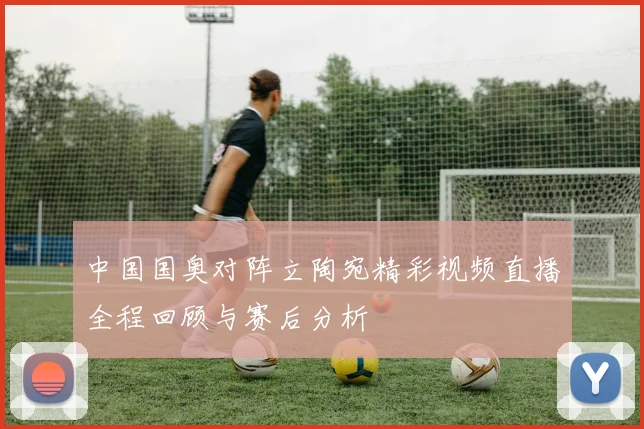 中国国奥对阵立陶宛精彩视频直播全程回顾与赛后分析