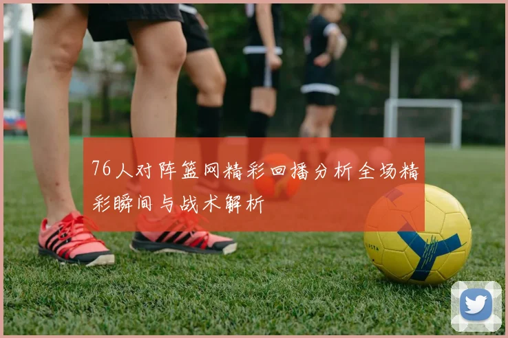 76人对阵篮网精彩回播分析全场精彩瞬间与战术解析