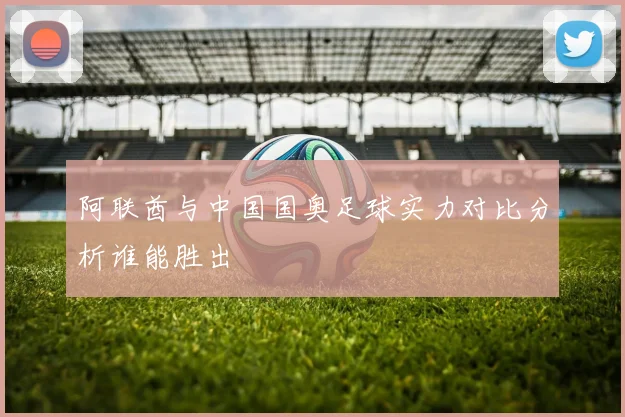 阿联酋与中国国奥足球实力对比分析谁能胜出