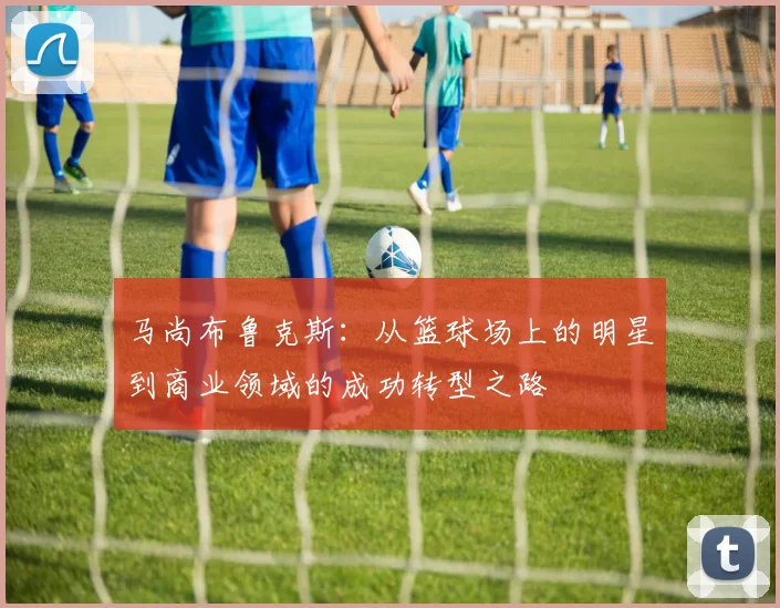 马尚布鲁克斯：从篮球场上的明星到商业领域的成功转型之路