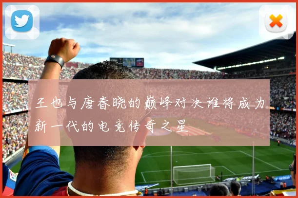 王也与唐春晓的巅峰对决谁将成为新一代的电竞传奇之星