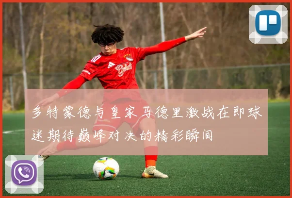 多特蒙德与皇家马德里激战在即球迷期待巅峰对决的精彩瞬间